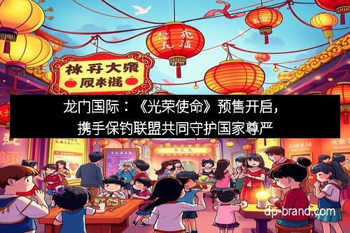 龙门国际：《光荣使命》预售开启，携手保钓联盟共同守护国家尊严